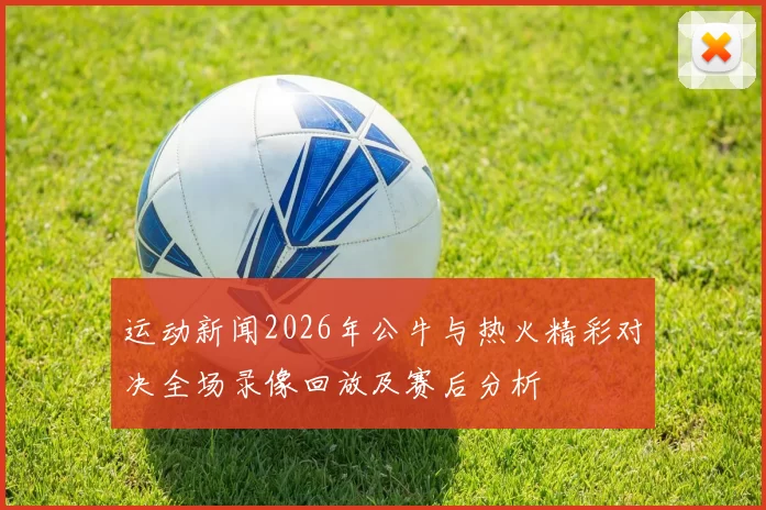 运动新闻2026年公牛与热火精彩对决全场录像回放及赛后分析