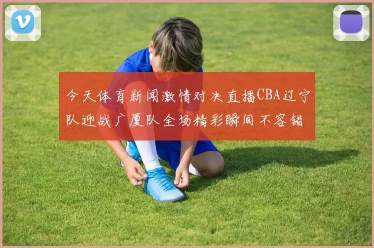 今天体育新闻激情对决直播CBA辽宁队迎战广厦队全场精彩瞬间不容错过
