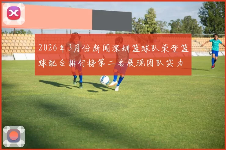 2026年3月份新闻深圳篮球队荣登篮球配合排行榜第二名展现团队实力与默契