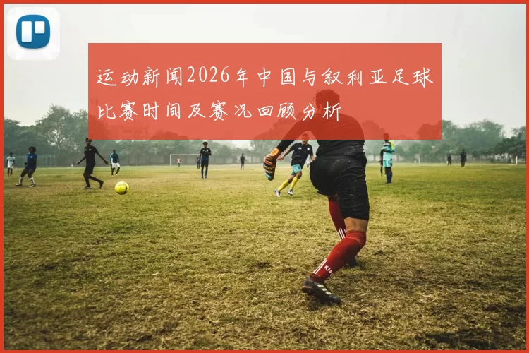 运动新闻2026年中国与叙利亚足球比赛时间及赛况回顾分析