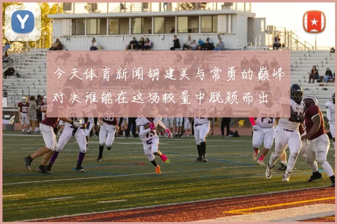 今天体育新闻胡建关与常勇的巅峰对决谁能在这场较量中脱颖而出