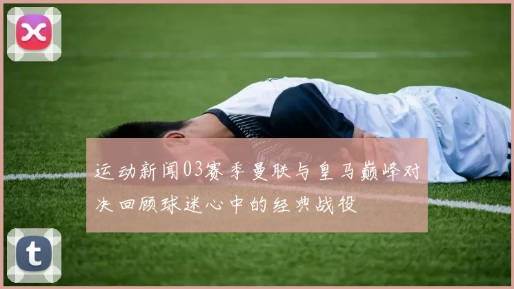 运动新闻03赛季曼联与皇马巅峰对决回顾球迷心中的经典战役