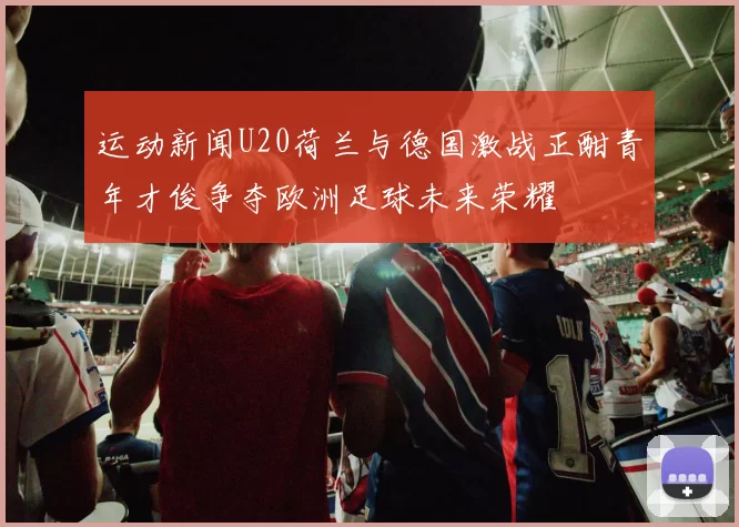 运动新闻U20荷兰与德国激战正酣青年才俊争夺欧洲足球未来荣耀