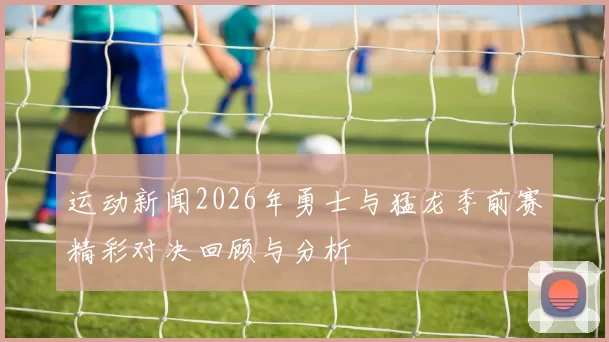 运动新闻2026年勇士与猛龙季前赛精彩对决回顾与分析